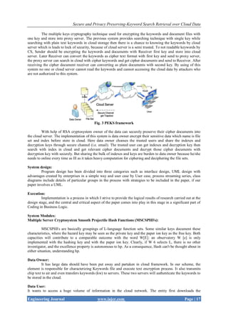Secure and Privacy Preserving-Keyword Search Retrieval over Cloud Data
Engineering Journal www.iajer.com Page | 17
The multiple keys cryptography technique used for encrypting the keywords and document files with
one key and store into proxy server. The previous system provides searching technique with single key while
searching with plain text keywords in cloud storage then there is a chance to knowing the keywords by cloud
server which is leads to lock of security, because of cloud server is a semi trusted. To not readable keywords by
CS, Sender should be encrypting the keywords and documents with Receiver first key and store into cloud
server. Later Receiver can convert the keywords as cipher text format with first key and send to proxy server,
the proxy server can search in cloud with cipher keywords and get cipher documents and send to Receiver. After
receiving the cipher document receiver can converting as plain documents with second key. By using of this
system no one or cloud server cannot read the keywords and cannot accessing the cloud data by attackers who
are not authorized to this system.
Fig. 3 PEKS framework
With help of RSA cryptosystem owner of the data can securely preserve their cipher documents into
the cloud server. The implementation of this system is data owner encrypt their sensitive data which name is file
set and index before store in cloud. Here data owner chooses the trusted users and share the indexes and
decryption keys through secure channel (i.e. email). The trusted user can get indexes and decryption key then
search with index in cloud and get relevant cipher documents and decrypt those cipher documents with
decryption key with securely. But sharing the bulk of indexes and keys are burden to data owner because he/she
needs to online every time as Ill as it takes heavy computation for ciphering and deciphering the file sets.
System design:
Program design has been divided into three categories such as interface design, UML design with
advantages created by enterprises in a simple way and user case by User case, process streaming series, class
diagrams include details of particular groups in the process with strategies to be included in the paper, if our
paper involves a UML.
Execution:
Implementation is a process in which I strive to provide the logical results of research carried out at the
design stage, and the central and critical aspect of the paper comes into play in this stage in a significant part of
Coding in Business Logic.
System Modules:
Multiple Server Cryptosystem Smooth Projectile Hash Functions (MSCSPHFs):
MSCSPHFs are basically groupings of L-language function sets. Some similar keys document these
characteristics, where the hazard key may be seen as the private key and the paper ion key as the free key. Both
capacities will contribute to a comparable outcome with the word W[E]: an observatory W [e] is only
implemented with the hashing key and with the paper ion key. Clearly, if W 6 selects L, there is no other
investigator, and the excellence property is autonomous to hp. As a consequence, Hash can't be thought about in
either situation, understanding hp.
Data Owner:
It has large data should have been put away and partaken in cloud framework. In our scheme, the
element is responsible for characterizing Keywords file and execute text encryption process. It also transmits
chip text to air and even transfers keywords (kw) to servers. These two servers will authenticate the keywords to
be stored in the cloud.
Data User:
It wants to access a huge volume of information in the cloud network. The entity first downloads the
 