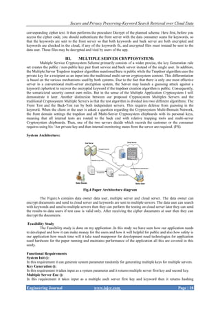 Secure and Privacy Preserving-Keyword Search Retrieval over Cloud Data
Engineering Journal www.iajer.com Page | 18
corresponding cipher text. It then performs the procedure Decrypt of the planned scheme. Here first, before you
access the cipher code, you should authenticate the front server with the data consumer scans for keywords, so
that the keywords are sent to the front server so that both keywords and back server are both encrypted and
keywords are checked in the cloud, if any of the keywords fit, and encrypted files must instead be sent to the
data user. These files may be decrypted and vied by users of the app.
III. MULTIPLE SERVER CRYPTOSYSTEM:
Multiple Service Cryptosystem Scheme primarily consists of a wider precise, the key Generation rule
set creates the public / non-public key pair front service and back server instead of the single user. In addition,
the Multiple Server Trapdoor trapdoor algorithm mentioned here is public while the Trapdoor algorithm uses the
private key for a recipient as an input into the traditional multi-server cryptosystem context. This differentiation
is based on the various mechanisms used by both systems. Due to the fact that there is only one most effective
server in a conventional multi-server encryption system, the Server may launch a guessing attack against a
keyword ciphertext to recover the encrypted keyword if the trapdoor creation algorithm is public. Consequently,
the somaticized security cannot earn miles. But in the sense of the Multiple Application Cryptosystem I will
demonstrate it later. Another distinction between our proposed Cryptosystem Multiples Servers and the
traditional Cryptosystem Multiple Servers is that the test algorithm is divided into two different algorithms: The
Front Test and the Back-Test run by both independent servers. This requires defense from guessing in the
keyword. When the client or the user is asked a question regarding the Cryptosystem Multi-Domain Network,
the front domain settings the trapdoor and all Multi-Server Cryptosystem chipboards with its personal keys,
meaning that all internal tests are routed to the back end with relative trapping tools and multi-server
Cryptosystem chipboards. Then, one of the two servers decide which records the customer or the consumer
requires using his / her private key and then internal monitoring states from the server are required. (FS).
System Architecture:
Fig.4 Paper Architecture diagram
The Figure.6 contains data owner data user, multiple server and cloud server. The data owner can
encrypt documents and send to cloud server and keywords are sent to multiple servers. The data user can search
with keywords and send to multiple servers then they can perform the testing on cloud server later they can send
the results to data users if test case is valid only. After receiving the cipher documents at user then they can
decrypt the documents.
Feasibility Study
The Feasibility study is done on my application .In this study we have seen how our application needs
to developed and how it can make money for the users and how it will helpful for public and also how safety is
our application how much time will it take need manpower for development need technologies for application
need hardware for the paper running and maintains performance of the application all this are covered in this
seedy.
Functional Requirements
System Init ():
In this requirement it can generate system parameter randomly for generating multiple keys for multiple servers.
Key Generation ():
In this requirement it takes input as a system parameter and it returns multiple server first key and second key.
Multiple Server Enc ():
In this requirement it takes input as a multiple each server first key and keyword then it returns hashing
 