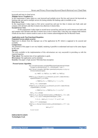 Secure and Privacy Preserving-Keyword Search Retrieval over Cloud Data
Engineering Journal www.iajer.com Page | 19
keywords and store in cloud server.
Multiple Server Trapdoors ():
In this requirement it takes input as a user keyword and multiple server first key and convert the keywords as
hashing code and send to multiple servers for testing whether the hashing code is available or not.
First Server Test:
In this requirement it takes input as first server second key and user kw then it returns new hash code and
compare with old hash code then it returns true otherwise it returns false.
Second Server Test:
In this requirement it takes input as second server second key and user kw and it returns new hash code
and compare with old hash code then it returns true or else it returns false. Later they can compare both statuses
if both are true then it returns results to users or else it returns acknowledgment like No Records Found.
Application needs Non-Functional Requisites
Expanded System admin security:
Supervisor to abstain from the improper use of the application by PC which is supposed to be secured and
available.
Compactness:
The potential of this paper is not very helpful, rendering it possible to understand and react to the same degree
by the user.
Quality:
The tools available in the implementation of this sub-structure are very successful in providing us with the
required inquiries.
Time taken: The reaction time of our application is quick.
Diverseness: Our application can be stretched.
Security: Our paper is high secured. With data base encryption
Present System Algorithm
IMPLEMENTATION
Technologies Used
 