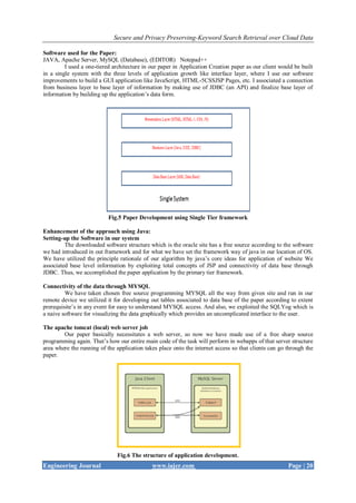 Secure and Privacy Preserving-Keyword Search Retrieval over Cloud Data
Engineering Journal www.iajer.com Page | 20
Software used for the Paper:
JAVA, Apache Server, MySQL (Database), (EDITOR) Notepad++
I used a one-tiered architecture in our paper in Application Creation paper as our client would be built
in a single system with the three levels of application growth like interface layer, where I use our software
improvements to build a GUI application like JavaScript, HTML-5CSSJSP Pages, etc. I associated a connection
from business layer to base layer of information by making use of JDBC (an API) and finalize base layer of
information by building up the application’s data form.
Fig.5 Paper Development using Single Tier framework
Enhancement of the approach using Java:
Setting-up the Software in our system
The downloaded software structure which is the oracle site has a free source according to the software
we had introduced in out framework and for what we have set the framework way of java in our location of OS.
We have utilized the principle rationale of our algorithm by java’s core ideas for application of website We
associated base level information by exploiting total concepts of JSP and connectivity of data base through
JDBC. Thus, we accomplished the paper application by the primary tier framework.
Connectivity of the data through MYSQL
We have taken chosen free source programming MYSQL all the way from given site and run in our
remote device we utilized it for developing out tables associated to data base of the paper according to extent
prerequisite’s in any event for easy to understand MYSQL access. And also, we exploited the SQLYog which is
a naive software for visualizing the data graphically which provides an uncomplicated interface to the user.
The apache tomcat (local) web server job
Our paper basically necessitates a web server, so now we have made use of a free sharp source
programming again. That’s how our entire main code of the task will perform in webapps of that server structure
area where the running of the application takes place onto the internet access so that clients can go through the
paper.
Fig.6 The structure of application development.
 
