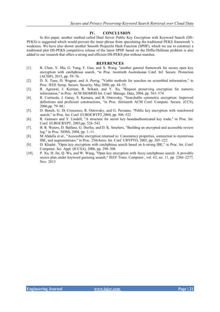 Secure and Privacy Preserving-Keyword Search Retrieval over Cloud Data
Engineering Journal www.iajer.com Page | 21
IV. CONCLUSION
In this paper, another method called Dual Server Public Key Encryption with Keyword Search (DS-
PEKS) is suggested which would prevent the inner phrase from speculating the traditional PEKS framework 's
weakness. We have also shown another Smooth Projectile Hash Function (SPHF), which we use to construct a
traditional plot DS-PEKS competitive release of the latest SPHF based on the Diffie-Hellman problem is also
added to our research that offers a strong and efficient DS-PEKS plot without matches.
REFERENCES
[1]. R. Chen, Y. Mu, G. Yang, F. Guo, and X. Wang, "another general framework for secure open key
encryption with catchphrase search, “in Proc. twentieth Australasian Conf. Inf. Secure. Protection
(ACISP), 2015, pp. 59–76.
[2]. D. X. Tune, D. Wagner, and A. Perrig, "Viable methods for searches on scrambled information," in
Proc. IEEE Symp. Secure. Security, May 2000, pp. 44–55.
[3]. R. Agrawal, J. Kiernan, R. Srikant, and Y. Xu, "Request preserving encryption for numeric
information," in Proc. ACM SIGMOD Int. Conf. Manage. Data, 2004, pp. 563–574.
[4]. R. Curtmola, J. Garay, S. Kamara, and R. Ostrovsky, "Searchable symmetric encryption: Improved
definitions and proficient constructions, “in Proc. thirteenth ACM Conf. Compute. Secure. (CCS),
2006,pp. 79–88.
[5]. D. Boneh, G. Di Crescenzo, R. Ostrovsky, and G. Persiano, "Public key encryption with watchword
search," in Proc. Int. Conf. EUROCRYPT,2004, pp. 506–522
[6]. R. Gennaro and Y. Lindell, "A structure for secret key basedauthenticated key trade," in Proc. Int.
Conf. EUROCRYPT, 2003,pp. 524–543.
[7]. B. R. Waters, D. Balfanz, G. Durfee, and D. K. Smetters, "Building an encrypted and accessible review
log," in Proc. NDSS, 2004, pp. 1–11.
[8]. M Abdalla et al., "Accessible encryption returned to: Consistency properties, connection to mysterious
IBE, and augmentations," in Proc. 25thAnnu. Int. Conf. CRYPTO, 2005, pp. 205–222.
[9]. D. Khader, "Open key encryption with catchphrase search based on k-strong IBE," in Proc. Int. Conf.
Computer. Sci. Appl. (ICCSA), 2006, pp. 298–308.
[10]. P. Xu, H. Jin, Q. Wu, and W. Wang, "Open key encryption with fuzzy catchphrase search: A provably
secure plan under keyword guessing assault," IEEE Trans. Computer., vol. 62, no. 11, pp. 2266–2277,
Nov. 2013
 