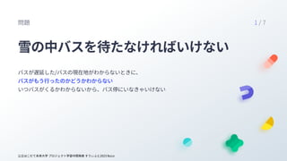 公立はこだて未来大学 プロジェクト学習中間発表 すうぃふと2023 BuLo
雪の中バスを待たなければいけない
バスが遅延した/バスの現在地がわからないときに、

いつバスがくるかわからないから、バス停にいなきゃいけない
バスがもう行ったのかど...