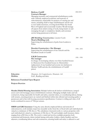 Redrose, Cardiff
Contracts Manager
Managing insurance and commercial refurbishment works
with a directly employed workforce and network of
subcontractors, responsible for projects of varying size and
nature, including small to large refurbishments and fit outs
to new build extensions, covering South Wales the South
West of England and occasionally London. Would manage
all aspects from initial costing of work, being hands on and
managing through to completion. Quality and customer
service being paramount at all times.
2002-2010
JRS Building Construction, Llantwit Fardre 2001 - 2002
Head of Building work
Supervising the refurbishment of pubs from London to
Wales.
Bowsher Construction – Site Manager
Supervising the refurbishment of two schools and the
Wyndham arcade in Cardiff
G.K.R Construction
Site manager
In charge of enveloping scheme over three hundred houses
in Abercynon fiver hundred houses in Abercwmboi
replacement of one hundred and seventy two kitchens in
Merthyr Tydfil and also the refurbishment of Cardiff
prison
1998 – 2001
1996 - 1998
Education Mountain Ash Comprehensive, Mountain Ash 1974
Hobbies Golf , Reading and darts
References Furnished Upon Request
Projects Overview
Hendre/Hafod Housing Association: Multiple bathroom & kitchen refurbishment, ramped
access and void/mortgage rescue refurbishment contracts. Managing multiple trades and sub
contractors, being responsible for health and safety, material orders, co-coordinating labour, liaising
with tenants, ensuring projects are started and finished within time allotted and ensuring quality is
paramount and in line with housing association specifications. Contract is rolling and value of all
works combined in excess of 750k per annum.
HBOS and LBG Insurance: Using the same directly employed labour and network of
subcontractors, work includes major loss insurable works from fire or flood with each individual job
valued at a minimum of 30k thru to 70k, subsidence/structural works to various properties with
each individual job valued at a minimum of 25k thru to 70k and multiple small insurance claims
ranging from £500 thru to 20k. The work is varied and involves multiple properties both
commercial and domestic, duties include liaising with policy holders, claims handlers and loss
adjusters, coordinating labour and sub-contractors, ensuring health and safety is adhered to and
 