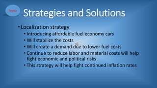 Strategies and Solutions
•Localization strategy
• Introducing affordable fuel economy cars
• Will stabilize the costs
• Will create a demand due to lower fuel costs
• Continue to reduce labor and material costs will help
fight economic and political risks
• This strategy will help fight continued inflation rates
Toyota
 