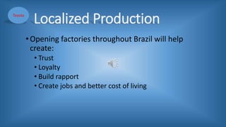 Localized Production
•Opening factories throughout Brazil will help
create:
• Trust
• Loyalty
• Build rapport
• Create jobs and better cost of living
Toyota
 