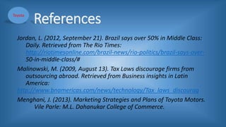 References
Jordan, L. (2012, September 21). Brazil says over 50% in Middle Class:
Daily. Retrieved from The Rio Times:
http://riotimesonline.com/brazil-news/rio-politics/brazil-says-over-
50-in-middle-class/#
Malinowski, M. (2009, August 13). Tax Laws discourage firms from
outsourcing abroad. Retrieved from Business insights in Latin
America:
http://www.bnamericas.com/news/technology/Tax_laws_discourag
Menghani, J. (2013). Marketing Strategies and Plans of Toyota Motors.
Vile Parle: M.L. Dahanukar College of Commerce.
Toyota
 