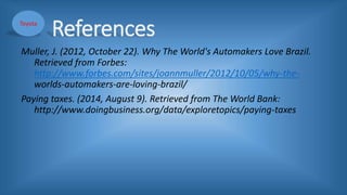 References
Muller, J. (2012, October 22). Why The World's Automakers Love Brazil.
Retrieved from Forbes:
http://www.forbes.com/sites/joannmuller/2012/10/05/why-the-
worlds-automakers-are-loving-brazil/
Paying taxes. (2014, August 9). Retrieved from The World Bank:
http://www.doingbusiness.org/data/exploretopics/paying-taxes
Toyota
 