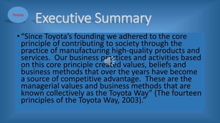 Executive Summary
•“Since Toyota’s founding we adhered to the core
principle of contributing to society through the
practice of manufacturing high-quality products and
services. Our business practices and activities based
on this core principle created values, beliefs and
business methods that over the years have become
a source of competitive advantage. These are the
managerial values and business methods that are
known collectively as the Toyota Way” (The fourteen
principles of the Toyota Way, 2003).”
Toyota
 