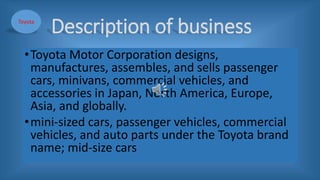 Description of business
•Toyota Motor Corporation designs,
manufactures, assembles, and sells passenger
cars, minivans, commercial vehicles, and
accessories in Japan, North America, Europe,
Asia, and globally.
•mini-sized cars, passenger vehicles, commercial
vehicles, and auto parts under the Toyota brand
name; mid-size cars
Toyota
 