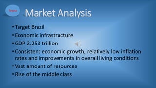 Market Analysis
•Target Brazil
•Economic infrastructure
•GDP 2.253 trillion
•Consistent economic growth, relatively low inflation
rates and improvements in overall living conditions
•Vast amount of resources
•Rise of the middle class
Toyota
 