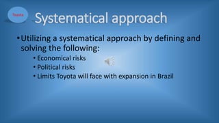 Systematical approach
•Utilizing a systematical approach by defining and
solving the following:
• Economical risks
• Political risks
• Limits Toyota will face with expansion in Brazil
Toyota
 