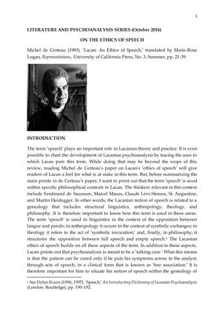 1
LITERATURE AND PSYCHOANALYSIS SERIES (October 2016)
ON THE ETHICS OF SPEECH
Michel de Certeau (1983). ‘Lacan: An Ethics of Speech,’ translated by Marie-Rose
Logan, Representations, University of California Press, No. 3, Summer, pp. 21-39.
INTRODUCTION
The term ‘speech’ plays an important role in Lacanian theory and practice. It is even
possible to chart the development of Lacanian psychoanalysis by tracing the uses to
which Lacan puts this term. While doing that may be beyond the scope of this
review, reading Michel de Certeau’s paper on Lacan’s ‘ethics of speech’ will give
readers of Lacan a feel for what is at stake in this term. But, before summarizing the
main points in de Certeau’s paper, I want to point out that the term ‘speech’ is used
within specific philosophical contexts in Lacan. The thinkers relevant in this context
include Ferdinand de Saussure, Marcel Mauss, Claude Lévi-Strauss, St. Augustine,
and Martin Heidegger. In other words, the Lacanian notion of speech is related to a
genealogy that includes structural linguistics, anthropology, theology, and
philosophy. It is therefore important to know how this term is used in these areas.
The term ‘speech’ is used in linguistics in the context of the opposition between
langue and parole; in anthropology it occurs in the context of symbolic exchanges; in
theology it refers to the act of ‘symbolic invocation;’ and, finally, in philosophy, it
structures the opposition between full speech and empty speech.1 The Lacanian
ethics of speech builds on all these aspects of the term. In addition to these aspects,
Lacan points out that psychoanalysis is meant to be a ‘talking cure.’ What this means
is that the patient can be cured only if he puts his symptoms across to the analyst,
through acts of speech, in a clinical form that is known as ‘free association.’ It is
therefore important for him to situate his notion of speech within the genealogy of
1 See Dylan Evans (1996,1997). ‘Speech,’ An Introductory Dictionary of Lacanian Psychoanalysis
(London: Routledge), pp. 190-192.
 