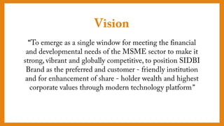 Vision
“To emerge as a single window for meeting the
financial and developmental needs of the MSME
sector to make it strong, vibrant and globally
competitive, to position SIDBI Brand as the preferred
and customer - friendly institution and for
enhancement of share - holder wealth and highest
corporate values through modern technology
platform”
 