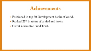 Achievements
• Positioned in top 30 Development banks of world.
• Ranked 25th in terms of capital and assets.
• Credit Guarantee Fund Trust.
 