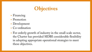 Objectives
• Financing
• Promotion
• Development
• Co-ordination
• For orderly growth of industry in the small scale
sector, the Charter has provided SIDBI
considerable flexibility in adopting appropriate
operational strategies to meet these objectives.
 