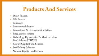 Products And Services
• Direct finance.
• Bills finance
• Refinance
• International finance
• Promotional & Development activities.
• Fixed deposit scheme
• Technology Up gradation &
Modernization Fund Scheme {TDMF}
• Venture Capital Fund Scheme
• Seed Money Schemes
• National Equity Fund Scheme
 