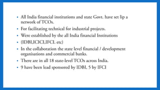 • All India financial institutions and state Govt. have set lip
a network of TCOs.
• For facilitating technical for industrial projects.
• Were established by the all India financial Institutions
• (IDBI,ICICI,IFCL etc)
• In the collaboration the state level financial /
development organisations and commercial banks.
• There are in all 18 state-level TCOs across India.
• 9 have been lead sponsored by IDBI, 5 by IFCI
 