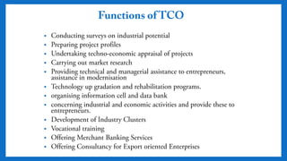 Functions of TCO
• Conducting surveys on industrial potential
• Preparing project profiles
• Undertaking techno-economic appraisal of projects
• Carrying out market research
• Providing technical and managerial assistance to
entrepreneurs, assistance in modernisation
• Technology up gradation and rehabilitation programs.
• organising information cell and data bank
• concerning industrial and economic activities and provide
these to entrepreneurs.
• Development of Industry Clusters
• Vocational training
• Offering Merchant Banking Services
• Offering Consultancy for Export oriented Enterprises
 