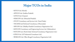 Major TCOs in India
• KITCO Ltd. (Kerala)
• APITCO Ltd. (Andhra Pradesh)
• GITCO Ltd. (Gujarat)
• HIMCON Ltd. (Himachal Pradesh)
• ITCOT Consultancy and Services Ltd. (Tamil Nadu)
• TECSOK Ltd.(Technical Consultancy of Karnataka)
• MPCON Ltd. (Madhya Pradesh Consultancy Organisation Ltd.
 MITCON Consultancy and Engineering Services Ltd. (Maharashtra)
 NITCON Ltd. (North India Technical Consultancy Organisation Ltd.)
 UPICO Ltd. (UP Industrial Consultants Ltd.)
 WEBCON Ltd. (West Bengal Consultancy Organisation Ltd)
 