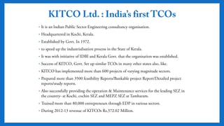 KITCO Ltd. : India’s first TCOs
• It is an Indian Public Sector Engineering consultancy organisation.
• Headquartered in Kochi, Kerala.
• Established by Govt. In 1972.
• to speed up the industrialisation process in the State of Kerala.
• It was with initiative of IDBI and Kerala Govt. that the organisation was
established.
• Success of KITCO, Govt. Set up similar TCOs in many other states also, like.
• KITCO has implemented more than 600 projects of varying magnitude
sectors.
• Prepared more than 3500 feasibility Reports/Bankable project
Report/Detailed project reports/study reports.
• Also successfully providing the operation & Maintenance services for the
leading SEZ in the country- at Kochi, cochin SEZ and MEPZ SEZ at
Tambaram.
• Trained more than 80,000 entrepreneurs through EDP in various sectors.
 