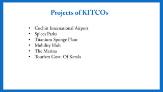 Projects of KITCOs
• Cochin International Airport
• Spices Parks
• Titanium Sponge Plant
• Mobility Hub
• The Marina
• Tourism Govt. Of Kerala
 