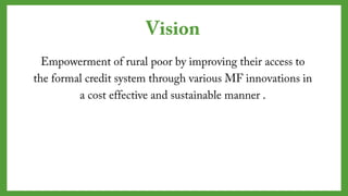 Vision
Empowerment of rural poor by improving their access
to the formal credit system through various MF
innovations in a cost effective and sustainable manner
.
 