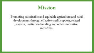Mission
Promoting sustainable and equitable agriculture and
rural development through effective credit support,
related services, institution building and other
innovative initiatives.
 