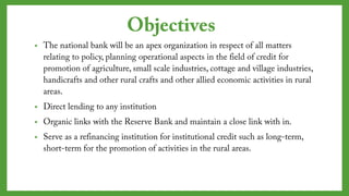 Objectives
• The national bank will be an apex organization in respect of all
matters relating to policy, planning operational aspects in the field of
credit for promotion of agriculture, small scale industries, cottage and
village industries, handicrafts and other rural crafts and other allied
economic activities in rural areas.
• Direct lending to any institution
• Organic links with the Reserve Bank and maintain a close link with in.
• Serve as a refinancing institution for institutional credit such as long-
term, short-term for the promotion of activities in the rural areas.
 