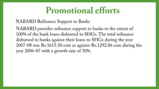 NABARD Refinance Support to Banks
NABARD provides refinance support to banks to the extent of
100% of the bank loans disbursed to SHGs. The total
refinance disbursed to banks against their loans to SHGs
during the year 2007-08 was Rs.1615.50 core as against
Rs.1292.86 core during the year 2006-07 with a growth rate
of 30%.
Promotional efforts
 