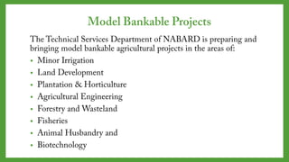 Model Bankable Projects
The Technical Services Department of NABARD is preparing
and bringing model bankable agricultural projects in the
areas of:
• Minor Irrigation
• Land Development
• Plantation & Horticulture
• Agricultural Engineering
• Forestry and Wasteland
• Fisheries
• Animal Husbandry and
• Biotechnology
 