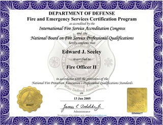 The authenticity of this certificate can be validated at www.dodffcert.com
in accordance with the provisions of the
National Fire Protection Association’s Professional Qualifications Standards
Administrator
is certified to
on
DEPARTMENT OF DEFENSE
Fire and Emergency Services Certification Program
as accredited by the
International Fire Service Accreditation Congress
and the
National Board on Fire Service Professional Qualifications
hereby confirms that
Edward J. Seeley
13 Jan 2005
Fire Officer II
684637
DD684637