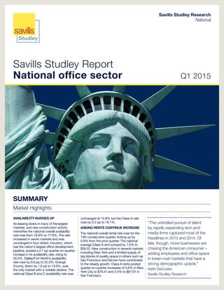 Savills Studley Report
National office sector Q1 2015
Savills Studley Research
National
SUMMARY
Market Highlights
AVAILABILITY NUDGES UP
As leasing slows in many of the largest
markets, and new construction activity
intensifies the national overall availability
rate rose from 16.9% to 17.0%. The rate
increased in seven markets and was
unchanged in four others. Houston, which
has the nation’s largest office development
pipeline, posted a 2.7 pp quarter-on-quarter
increase in its availability rate, rising to
20.5%. Dallas/Fort Worth’s availability
rate rose by 0.6 pp to 22.3%. Orange
County, down by 1.6 pp to 13.0%, was
the only market with a notable decline. The
national Class B and C availability rate was
unchanged at 15.8% but the Class A rate
rose by 0.2 pp to 18.1%.
ASKING RENTS CONTINUE INCREASE
The national overall rental rate rose for the
14th consecutive quarter, ticking up by
0.9% from the prior quarter. The national
average Class A rent jumped by 1.5% to
$36.52. New construction in several markets
including New York and a limited supply of
big blocks of quality space in others such as
San Francisco and Denver have contributed
to the steady growth. Class A rents posted
quarter-on-quarter increases of 3.6% in New
York City to $79.47 and 3.4% to $61.07 in
San Francisco.
“The unbridled pursuit of talent
by rapidly expanding tech and
media firms captured most of the
headlines in 2013 and 2014. Of
late, though, more businesses are
chasing the American consumer –
adding employees and office space
in lower-cost markets that have a
strong demographic upside.”
Keith DeCoster,
Savills Studley Research
 