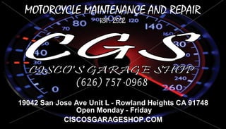 19042 San Jose Ave Unit L - Rowland Heights CA 91748
Open Monday - Friday
CISCOSGARAGESHOP.COM
MOTORCYCLE MAINTENANCE AND REPAIR
 