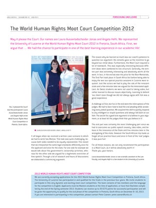 5UNILU AKTUELL· AUSGABE NR. 43 · JUNI 2013 FORSCHUNG UND LEHRE
The World Human Rights Moot Court Competition 2012
■ LAURA AUSSERLADSCHEIDER JONAS | ANGELA HEFTI
It all began when we received a written case scenario to which
we had to write two Memos. This task was quite challenging, be-
cause both sides needed to be equally represented. This meant
that we interpreted the same legal standards differently once for
the applicant and once for the state. For one side for example we
would talk about the government’s censorship activities, whe-
reas for the other side we argued for a legitimate restriction of
free speech. Through a lot of research and hours of discussions
we elaborated a convincing argument.
May it please the Court. Our names are Laura Ausserladscheider Jonas and Angela Hefti. We represented
the University of Lucerne at the World Human Rights Moot Court 2012 in Pretoria, South Africa. First, we
argue that … We had the chance to participate in one of the best learning experience in our academic life!
The reason why we learned so much was our coach’s patience to
question our argument. His remarks gave us the incentive to go
beyond our initial ideas. Furthermore, the Moot Court required a
lot of teamwork. This was especially interesting because diffe-
rent ideas were combined to one structure. Generally, the writ-
ten part was extremely interesting and absolutely worth all the
work. In fact, in the end we won the price for the Best Memorials.
The Oral Part took place in South Africa but before being able to
enjoy the war sun special practice sessions in Lucerne were re-
quired. Just like actors we had to play the role of the innocent
state and a few minutes later we argued for the mistreated appli-
cant. As Swiss students we were not used to taking sides, but
rather learned to discuss issues objectively. Learning to defend
‘our client’ even though we did not always agree with him was a
great experience.
A challenge at first, but fun in the end were the interruptions of the
judges. We had to learn how to lead the oral pleading while answe-
ring every asked question. We acquired the skill to quickly respond
to any intelligent or stupid questions and always fall back on our
feet. The secret for a good oral argument is to believe in your argu-
ment, or at least let the judges think that you believe in it!
The oral part was certainly the most challenging part since we
had to overcome our public speech anxiety, take sides, and be-
lieve in the innocence of the State and five minutes later in the
wrongdoing of the state. However the South African trip made us
forget all our practice hours and once in front of the ‘real’ judges
it was pure fun!
For all these reasons, we can only recommend the participation
in a Moot Court, as it will be absolutely worth it!
Thank you, your honors.
Laura Ausserladscheider Jonas is now scientific assistant at the Law
Faculty, and Angela Hefti is a law student at the University of Lucerne.
Yes, it pleased the Court!
And the participants! Laura
Ausserladscheider Jonas
and Angela Hefti at the
World Human Rights Moot
Court Competition in
Pretoria, South Africa.
We are currently accepting applications for the 2013 World Human Rights Moot Court Competition in Pretoria, South Africa.
The University of Lucerne has participated in and qualified for the finals in the previous four years. We invite students to
participate in this very dynamic and exciting moot court competition. The team consists of two members and the language
for the competition is English. Applicants must be Masters students at the time of application, or have their Bachelor comple-
ted by the end of the Spring semester 2013. Students can receive up to 20 ECTS points for successful participation and will
be given the opportunity to qualify for the oral phase of the competition in Pretoria, South Africa on December 8–10, 2013.
If you are interested in participating in this competition, please contact Peter Coenen: peter.coenen@unilu.ch
2013 WORLD HUMAN RIGHTS MOOT COURT COMPETITION
 