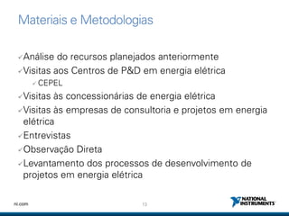 13ni.com
Materiais e Metodologias
Análise do recursos planejados anteriormente
Visitas aos Centros de P&D em energia elétrica
 CEPEL
Visitas às concessionárias de energia elétrica
Visitas às empresas de consultoria e projetos em energia
elétrica
Entrevistas
Observação Direta
Levantamento dos processos de desenvolvimento de
projetos em energia elétrica
 