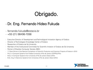 31ni.com
Obrigado.
• Dr. Eng. Fernando Hideo Fukuda
• fernando.fukuda@estacio.br
• +55 (21) 98496-7098
• Executive Director of Development and Technological Innovation Agency of Estácio
• Director of Technologies Knowledge Center of Estácio
• Researcher of Estácio de Sá University
• Member of the Institutional Committee for Scientific Initiation of Estácio de Sá University
• Partner of Brazilian Computer Society (SBC)
• 1st Place Winner of the National Competition of Scientific Production and Extension Projects of Estácio in 2010
• Ph.D. in Computer Systems from Federal University of Rio de Janeiro (COPPE/UFRJ)
• M.Sc. In Computer Systems from University of Rio de Janeiro State (UERJ)
• B.Sc. Eng. In Electronic Systems from University of Rio de Janeiro State (UERJ)
 