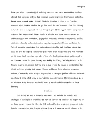 Harrigan 3
In the past, when it comes to digital marketing, marketers have made poor decisions that have
affected their campaigns and lose their consumer base in the process. Brent Gleeson and Jeffery
Baskin wrote an article called “3 Digital Marketing Mistakes to Avoid in 2015”, to help
marketers avoid previous mistakes and get their brands back on the market. First, Poor Planning
such as the lack of an organized cohesive strategy is probably the biggest mistake companies do
whenever they try to sell their brand. In order to advertise your brand you need to have an
understanding of other competitors, geographical boundaries, customer demographics, existing
distribution channels, and any information regarding your product (Gleeson and Baskin 1).
Second, unrealistic expectations have hurt marketers in reaching their deadlines because they
could not have the campaign done for the given events. Even though there have been complaints
on this issue, digital campaigns take a lot of time to be developed, optimized, and improved so
the consumer can see the results that they were looking for. Finally, not being informed of the
brand is a sign to the consumer that you have no idea of what the product is about and that they
should not bother spending their money (Gleeson and Baskin 2). As a business owner or a
member of a marketing team, it is your responsibility to know your product inside and out before
advertising it for the whole world to see. With this given information, I hope to use these tips to
my advantage in my internship and be able to set up a good marketing campaign for Camp
Harmony.
Conclusion
As I take my last step in my college education, I am ready for the obstacles and
challenges of working in an advertising firm that will show off my creativity and prepare me for
my future career. I believe that I have the skills and qualifications to develop, create, and design
beautiful advertisements that showcase what the brand is all about and make it relatable to the
 