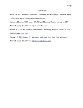 Harrigan 5
Works Cited
Brassel, M. (n.d.). Television Advertising – Advantages and Disadvantages. Retrieved January
25, 2015, from http://www.websitemarketingplan.com/
Gleeson and Baskin . (2015, January 13). 3 Digital Marketing Mistakes to Avoid in 2015.
Retrieved January 25, 2015, from http://www.forbes.com/
Reinhart, C. (n.d.). The Advantages of Commercial Advertising. Retrieved January 25, 2015,
from http://www.chron.com
Wayland, M. (2015, January 23). Automakers shift gears, forgo Super Bowl advertising.
Retrieved January 24, 2015, from http://www.detroitnews.com/
 
