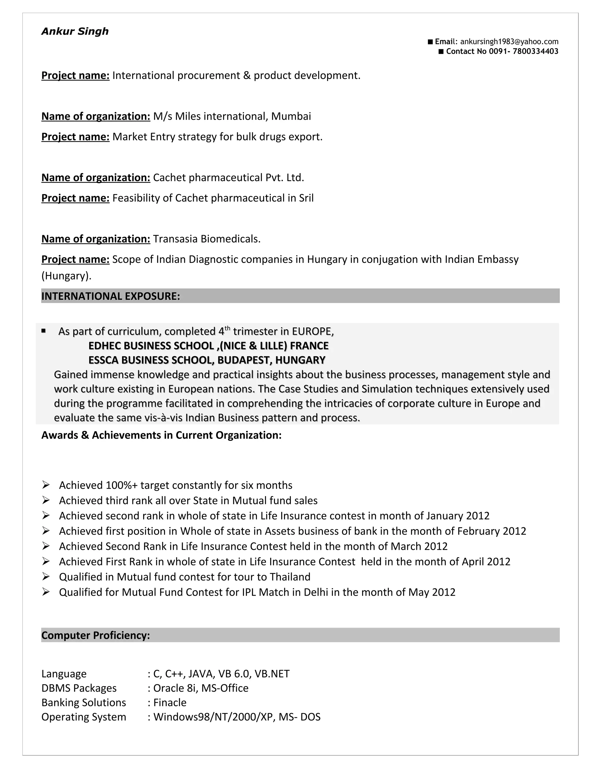 Ankur Singh
■ Email: ankursingh1983@yahoo.com
■ Contact No 0091- 7800334403
Project name: International procurement & product development.
Name of organization: M/s Miles international, Mumbai
Project name: Market Entry strategy for bulk drugs export.
Name of organization: Cachet pharmaceutical Pvt. Ltd.
Project name: Feasibility of Cachet pharmaceutical in Sril
Name of organization: Transasia Biomedicals.
Project name: Scope of Indian Diagnostic companies in Hungary in conjugation with Indian Embassy
(Hungary).
INTERNATIONAL EXPOSURE:INTERNATIONAL EXPOSURE:
Awards & Achievements in Current Organization:
 Achieved 100%+ target constantly for six months
 Achieved third rank all over State in Mutual fund sales
 Achieved second rank in whole of state in Life Insurance contest in month of January 2012
 Achieved first position in Whole of state in Assets business of bank in the month of February 2012
 Achieved Second Rank in Life Insurance Contest held in the month of March 2012
 Achieved First Rank in whole of state in Life Insurance Contest held in the month of April 2012
 Qualified in Mutual fund contest for tour to Thailand
 Qualified for Mutual Fund Contest for IPL Match in Delhi in the month of May 2012
Computer Proficiency:
Language : C, C++, JAVA, VB 6.0, VB.NET
DBMS Packages : Oracle 8i, MS-Office
Banking Solutions : Finacle
Operating System : Windows98/NT/2000/XP, MS- DOS
 As part of curriculum, completed 4As part of curriculum, completed 4thth
trimester in EUROPE,trimester in EUROPE,
EDHEC BUSINESS SCHOOL ,(NICE & LILLE) FRANCEEDHEC BUSINESS SCHOOL ,(NICE & LILLE) FRANCE
ESSCA BUSINESS SCHOOL, BUDAPEST, HUNGARYESSCA BUSINESS SCHOOL, BUDAPEST, HUNGARY
Gained immense knowledge and practical insights about the business processes, management style andGained immense knowledge and practical insights about the business processes, management style and
work culture existing in European nations. The Case Studies and Simulation techniques extensively usedwork culture existing in European nations. The Case Studies and Simulation techniques extensively used
during the programme facilitated in comprehending the intricacies of corporate culture in Europe andduring the programme facilitated in comprehending the intricacies of corporate culture in Europe and
evaluate the same vis-&agrave;-vis Indian Business pattern and process.evaluate the same vis-&agrave;-vis Indian Business pattern and process.
 