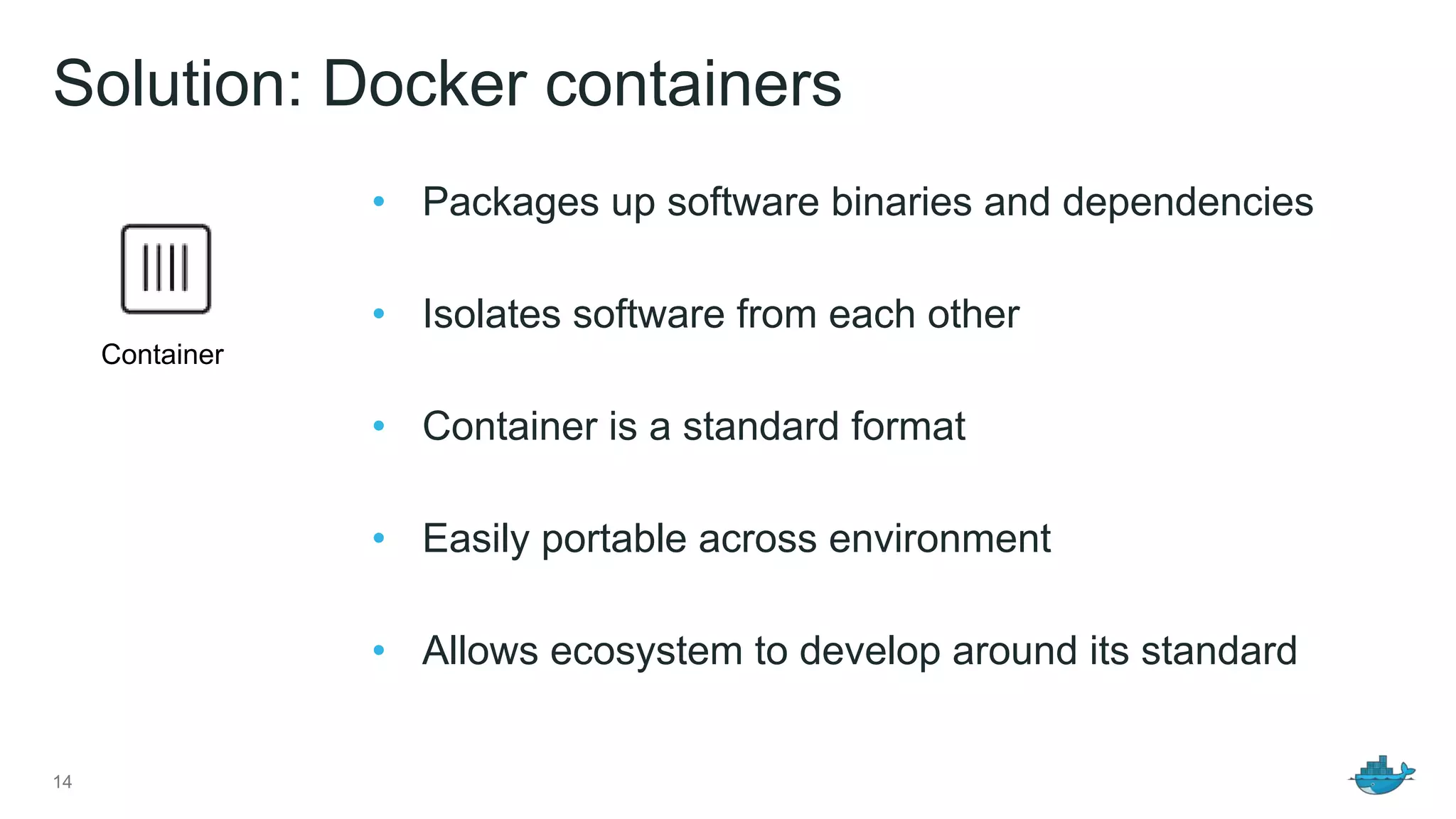 Solution: Docker containers
14
• Packages up software binaries and dependencies
• Isolates software from each other
• Container is a standard format
• Easily portable across environment
• Allows ecosystem to develop around its standard
Container
 
