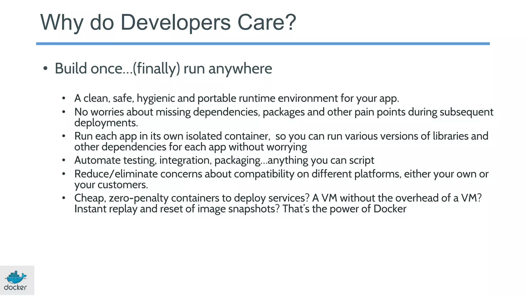 Why do Developers Care?
• Build once…(finally) run anywhere
• A clean, safe, hygienic and portable runtime environment for your app.
• No worries about missing dependencies, packages and other pain points during subsequent
deployments.
• Run each app in its own isolated container, so you can run various versions of libraries and
other dependencies for each app without worrying
• Automate testing, integration, packaging…anything you can script
• Reduce/eliminate concerns about compatibility on different platforms, either your own or
your customers.
• Cheap, zero-penalty containers to deploy services? A VM without the overhead of a VM?
Instant replay and reset of image snapshots? That’s the power of Docker
 