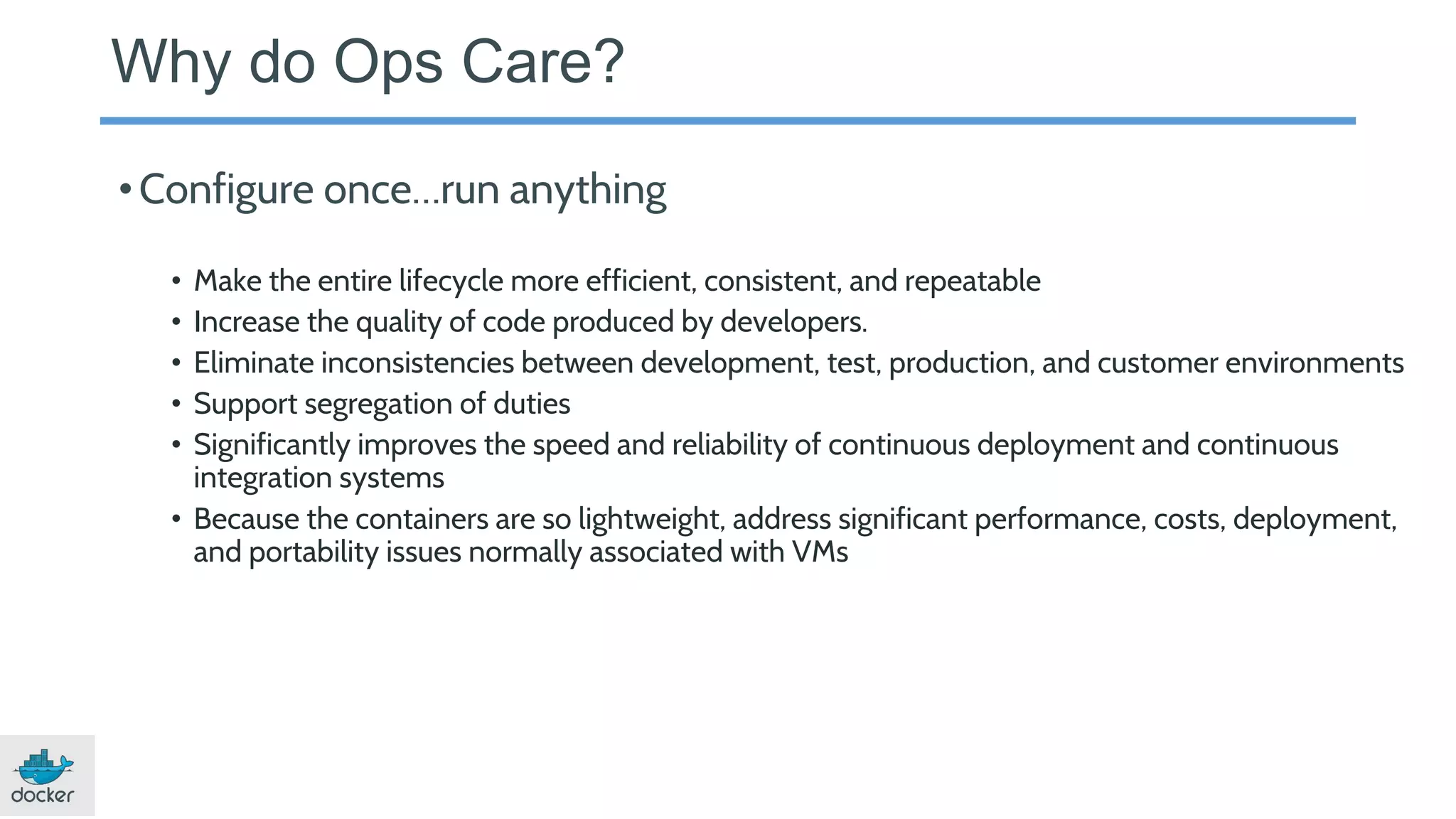 Why do Ops Care?
•Configure once…run anything
• Make the entire lifecycle more efficient, consistent, and repeatable
• Increase the quality of code produced by developers.
• Eliminate inconsistencies between development, test, production, and customer environments
• Support segregation of duties
• Significantly improves the speed and reliability of continuous deployment and continuous
integration systems
• Because the containers are so lightweight, address significant performance, costs, deployment,
and portability issues normally associated with VMs
 