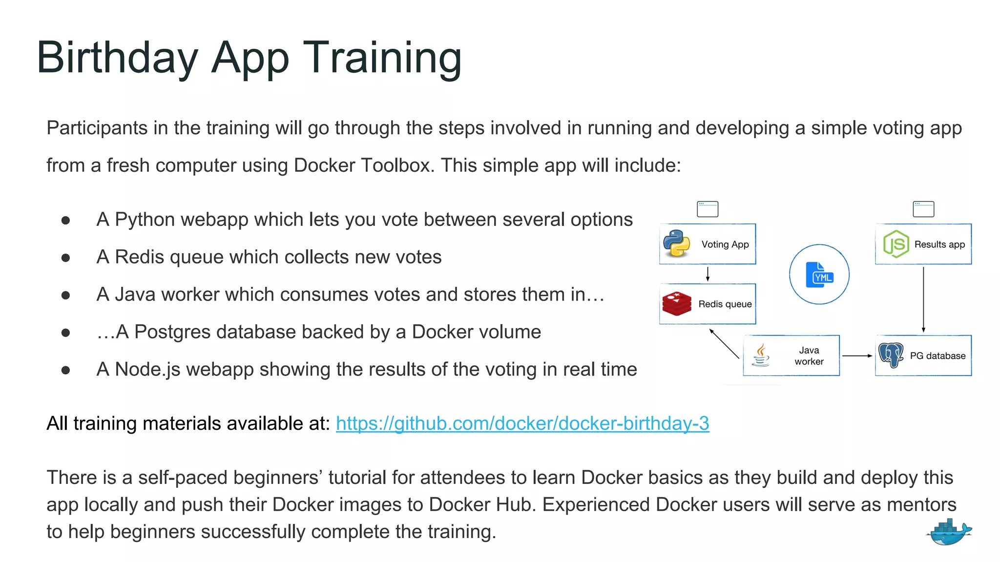 Birthday App Training
Participants in the training will go through the steps involved in running and developing a simple voting app
from a fresh computer using Docker Toolbox. This simple app will include:
● A Python webapp which lets you vote between several options
● A Redis queue which collects new votes
● A Java worker which consumes votes and stores them in…
● …A Postgres database backed by a Docker volume
● A Node.js webapp showing the results of the voting in real time
All training materials available at: https://github.com/docker/docker-birthday-3
There is a self-paced beginners’ tutorial for attendees to learn Docker basics as they build and deploy this
app locally and push their Docker images to Docker Hub. Experienced Docker users will serve as mentors
to help beginners successfully complete the training.
 