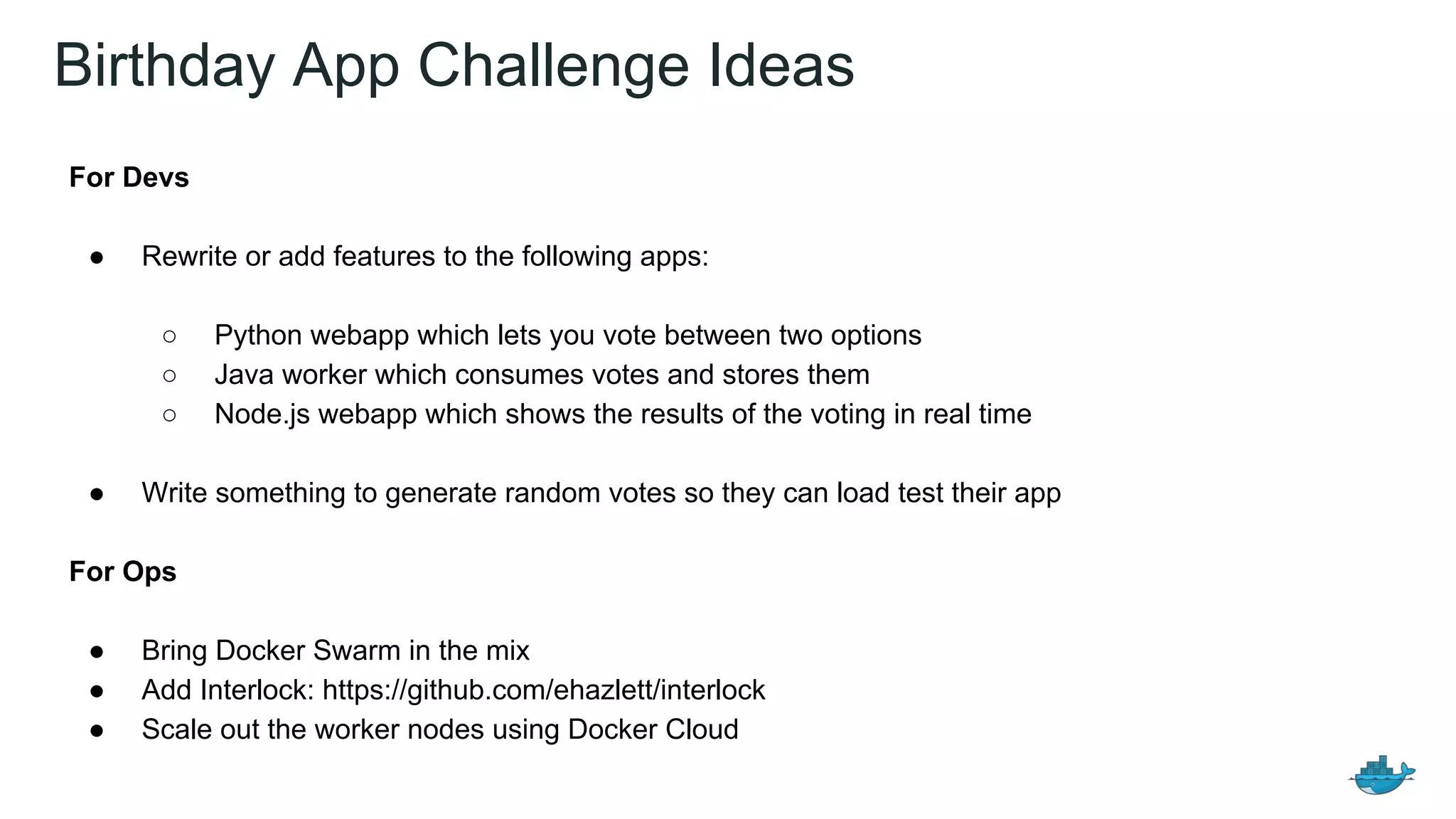 Birthday App Challenge Ideas
For Devs
● Rewrite or add features to the following apps:
○ Python webapp which lets you vote between two options
○ Java worker which consumes votes and stores them
○ Node.js webapp which shows the results of the voting in real time
● Write something to generate random votes so they can load test their app
For Ops
● Bring Docker Swarm in the mix
● Add Interlock: https://github.com/ehazlett/interlock
● Scale out the worker nodes using Docker Cloud
 