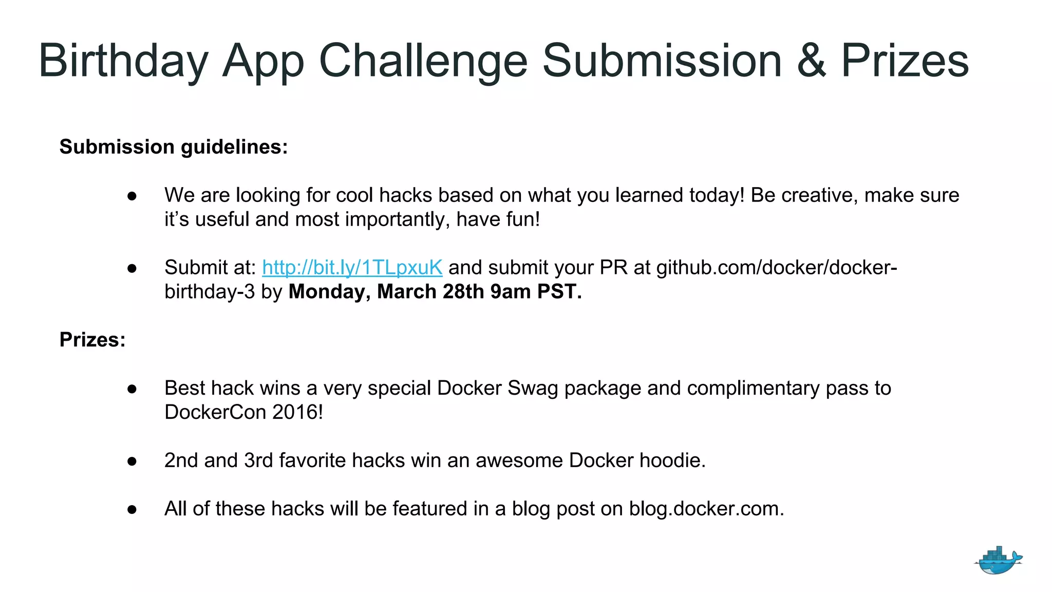 Birthday App Challenge Submission & Prizes
Submission guidelines:
● We are looking for cool hacks based on what you learned today! Be creative, make sure
it’s useful and most importantly, have fun!
● Submit at: http://bit.ly/1TLpxuK and submit your PR at github.com/docker/docker-
birthday-3 by Monday, March 28th 9am PST.
Prizes:
● Best hack wins a very special Docker Swag package and complimentary pass to
DockerCon 2016!
● 2nd and 3rd favorite hacks win an awesome Docker hoodie.
● All of these hacks will be featured in a blog post on blog.docker.com.
 