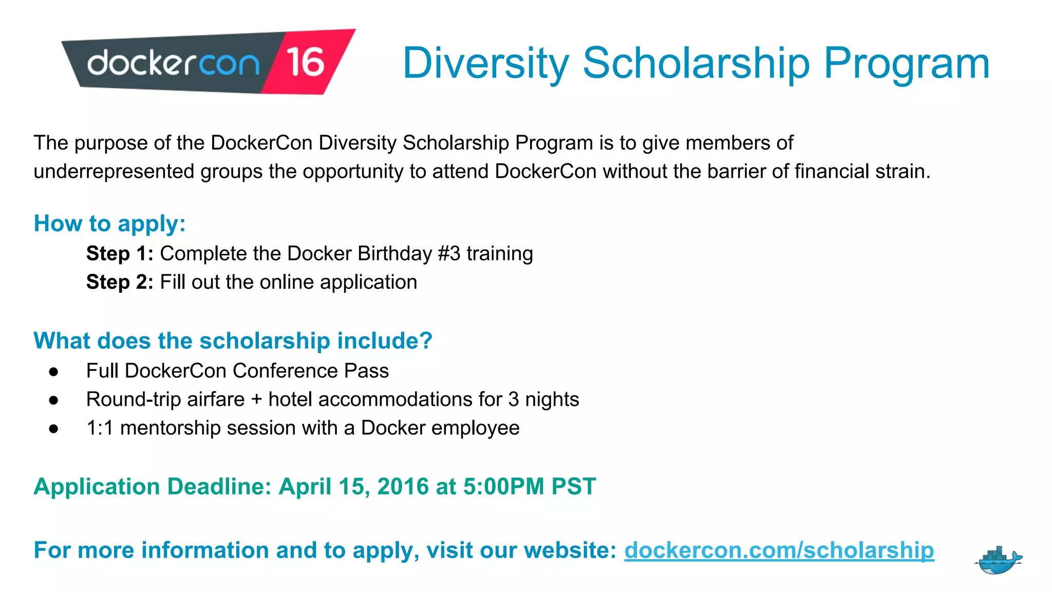 Diversity Scholarship Program
The purpose of the DockerCon Diversity Scholarship Program is to give members of
underrepresented groups the opportunity to attend DockerCon without the barrier of financial strain.
How to apply:
Step 1: Complete the Docker Birthday #3 training
Step 2: Fill out the online application
What does the scholarship include?
● Full DockerCon Conference Pass
● Round-trip airfare + hotel accommodations for 3 nights
● 1:1 mentorship session with a Docker employee
Application Deadline: April 15, 2016 at 5:00PM PST
For more information and to apply, visit our website: dockercon.com/scholarship
 