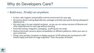 Why do Developers Care?
• Build once…(finally) run anywhere
• A clean, safe, hygienic and portable runtime environment for your app.
• No worries about missing dependencies, packages and other pain points during subsequent
deployments.
• Run each app in its own isolated container, so you can run various versions of libraries and
other dependencies for each app without worrying
• Automate testing, integration, packaging…anything you can script
• Reduce/eliminate concerns about compatibility on different platforms, either your own or
your customers.
• Cheap, zero-penalty containers to deploy services? A VM without the overhead of a VM?
Instant replay and reset of image snapshots? That’s the power of Docker
 