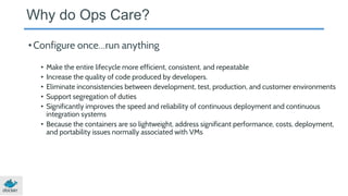 Why do Ops Care?
•Configure once…run anything
• Make the entire lifecycle more efficient, consistent, and repeatable
• Increase the quality of code produced by developers.
• Eliminate inconsistencies between development, test, production, and customer environments
• Support segregation of duties
• Significantly improves the speed and reliability of continuous deployment and continuous
integration systems
• Because the containers are so lightweight, address significant performance, costs, deployment,
and portability issues normally associated with VMs
 