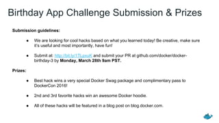 Birthday App Challenge Submission & Prizes
Submission guidelines:
● We are looking for cool hacks based on what you learned today! Be creative, make sure
it’s useful and most importantly, have fun!
● Submit at: http://bit.ly/1TLpxuK and submit your PR at github.com/docker/docker-
birthday-3 by Monday, March 28th 9am PST.
Prizes:
● Best hack wins a very special Docker Swag package and complimentary pass to
DockerCon 2016!
● 2nd and 3rd favorite hacks win an awesome Docker hoodie.
● All of these hacks will be featured in a blog post on blog.docker.com.
 