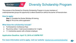 Diversity Scholarship Program
The purpose of the DockerCon Diversity Scholarship Program is to give members of
underrepresented groups the opportunity to attend DockerCon without the barrier of financial strain.
How to apply:
Step 1: Complete the Docker Birthday #3 training
Step 2: Fill out the online application
What does the scholarship include?
● Full DockerCon Conference Pass
● Round-trip airfare + hotel accommodations for 3 nights
● 1:1 mentorship session with a Docker employee
Application Deadline: April 15, 2016 at 5:00PM PST
For more information and to apply, visit our website: dockercon.com/scholarship
 